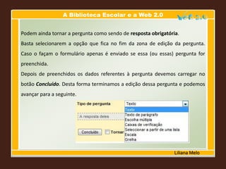 A Biblioteca Escolar e a Web 2.0
Liliana Melo
Podem ainda tornar a pergunta como sendo de resposta obrigatória.
Basta selecionarem a opção que fica no fim da zona de edição da pergunta.
Caso o façam o formulário apenas é enviado se essa (ou essas) pergunta for
preenchida.
Depois de preenchidos os dados referentes à pergunta devemos carregar no
botão Concluído. Desta forma terminamos a edição dessa pergunta e podemos
avançar para a seguinte.
 