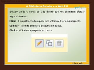 A Biblioteca Escolar e a Web 2.0
Liliana Melo
Existem ainda 3 ícones do lado direito que nos permitem efetuar algumas tarefas:
Existem ainda 3 ícones do lado direito que nos permitem efetuar
algumas tarefas:
Editar – Em qualquer altura podemos voltar a editar uma pergunta.
Duplicar – Permite duplicar a pergunta em causa.
Eliminar - Eliminar a pergunta em causa.
 