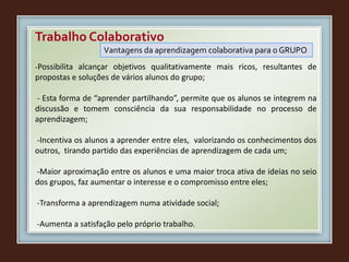 Trabalho Colaborativo
Vantagens da aprendizagem colaborativa para o GRUPO
-Possibilita alcançar objetivos qualitativamente mais ricos, resultantes de
propostas e soluções de vários alunos do grupo;
- Esta forma de “aprender partilhando”, permite que os alunos se integrem na
discussão e tomem consciência da sua responsabilidade no processo de
aprendizagem;
-Incentiva os alunos a aprender entre eles, valorizando os conhecimentos dos
outros, tirando partido das experiências de aprendizagem de cada um;
-Maior aproximação entre os alunos e uma maior troca ativa de ideias no seio
dos grupos, faz aumentar o interesse e o compromisso entre eles;
-Transforma a aprendizagem numa atividade social;
-Aumenta a satisfação pelo próprio trabalho.
 