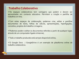 Trabalho Colaborativo
Os espaços colaborativos tem vantagens que podem e devem ser
aproveitadas em contexto educativo. Permitem a criação e partilha de
trabalhos on-line;
Com estes espaços de colaboração, podemos criar, editar e partilhar
documentos de texto, folhas de cálculo, apresentações, hiperligações,
conceitos, projetos de trabalho e imagens;
Podemos aceder e editar os documentos referidos a partir de qualquer lugar,
através de um computador ligado à Internet;
Todo o trabalho produzido está sempre disponível online;
O Google Docs / GoogleDrive é um exemplo de plataforma online de
trabalho colaborativo.
 