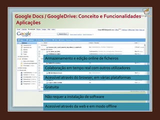 Armazenamento e edição online de ficheiros
Colaboração em tempo real com outros utilizadores
Acessível através do browser, em várias plataformas
Gratuita
Não requer a instalação de software
Acessível através da web e em modo offline
Aplicações
Google Docs / GoogleDrive: Conceito e Funcionalidades
 