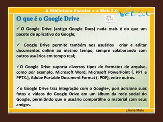 A Biblioteca Escolar e a Web 2.0
Liliana Melo
 O Google Drive (antigo Google Docs) nada mais é do que um
pacote de aplicativo do Google;
 Google Drive permite também aos usuários criar e editar
documentos online ao mesmo tempo, sempre colaborando com
outros usuários em tempo real;
O Google Drive suporta diversos tipos de formatos de arquivo,
como por exemplo, Microsoft Word, Microsoft PowerPoint (. PPT e
PPTX.), Adobe Portable Document Format (. PDF), entre outros.
o Google Drive traz integração com o Google+, pois adiciona suas
fotos e vídeos do Google Drive em um álbum da rede social do
Google, permitindo que o usuário compartilhe o material com seus
amigos.
 