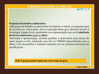 A Biblioteca Escolar e a Web 2.0
Liliana Melo
Proposta de trabalho colaborativo:
Cada grupo de trabalho (3 elementos) irá idealizar e realizar um pequeno guia
de um tema ao vosso gosto. Para a realização deste guia, deverão recorrer à
tecnologia Google Drive, partilhando uma apresentação que será trabalhada
de forma colaborativa.(3 ou 4 sildes).
Terminada a apresentação, deverão partilhar o documento para leitura de
quem possuir o link, colocando esse link no FORUM disponibilizado para o
efeito, a fim de partilhar o trabalho realizado com os restantes elementos do
grande grupo.
N.B. O grupo poderá optar por outro tipo de guia.
 