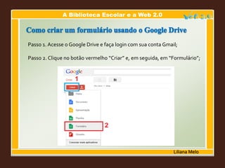A Biblioteca Escolar e a Web 2.0
Liliana Melo
Passo 1. Acesse o Google Drive e faça login com sua conta Gmail;
Passo 2. Clique no botão vermelho “Criar” e, em seguida, em “Formulário”;
 