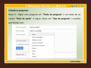 A Biblioteca Escolar e a Web 2.0
Liliana Melo
Criando as perguntas
Passo 4 - Digite uma pergunta em “Título da pergunta” e um texto de no
campo “Texto de ajuda”. A seguir, clique em “Tipo de pergunta” e escolha
qual deseja usar;
 