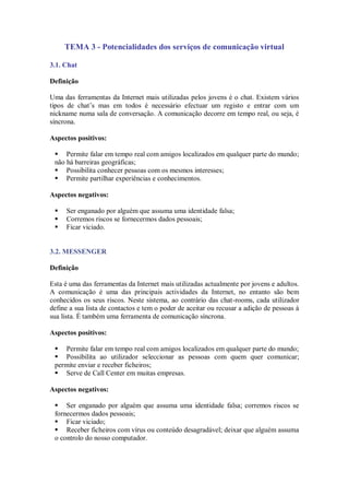 TEMA 3 - Potencialidades dos serviços de comunicação virtual

3.1. Chat

Definição

Uma das ferramentas da Internet mais utilizadas pelos jovens é o chat. Existem vários
tipos de chat’s mas em todos é necessário efectuar um registo e entrar com um
nickname numa sala de conversação. A comunicação decorre em tempo real, ou seja, é
síncrona.

Aspectos positivos:

  Permite falar em tempo real com amigos localizados em qualquer parte do mundo;
 não há barreiras geográficas;
  Possibilita conhecer pessoas com os mesmos interesses;
  Permite partilhar experiências e conhecimentos.

Aspectos negativos:

    Ser enganado por alguém que assuma uma identidade falsa;
    Corremos riscos se fornecermos dados pessoais;
    Ficar viciado.


3.2. MESSENGER

Definição

Esta é uma das ferramentas da Internet mais utilizadas actualmente por jovens e adultos.
A comunicação é uma das principais actividades da Internet, no entanto são bem
conhecidos os seus riscos. Neste sistema, ao contrário das chat-rooms, cada utilizador
define a sua lista de contactos e tem o poder de aceitar ou recusar a adição de pessoas à
sua lista. É também uma ferramenta de comunicação síncrona.

Aspectos positivos:

  Permite falar em tempo real com amigos localizados em qualquer parte do mundo;
  Possibilita ao utilizador seleccionar as pessoas com quem quer comunicar;
 permite enviar e receber ficheiros;
  Serve de Call Center em muitas empresas.

Aspectos negativos:

  Ser enganado por alguém que assuma uma identidade falsa; corremos riscos se
 fornecermos dados pessoais;
  Ficar viciado;
  Receber ficheiros com vírus ou conteúdo desagradável; deixar que alguém assuma
 o controlo do nosso computador.
 