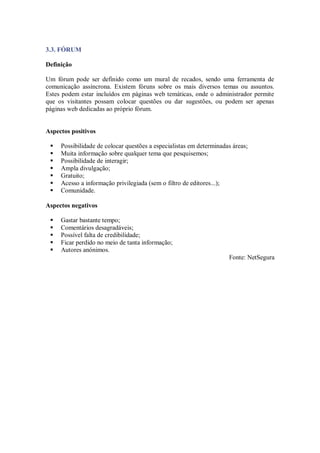 3.3. FÓRUM

Definição

Um fórum pode ser definido como um mural de recados, sendo uma ferramenta de
comunicação assíncrona. Existem fóruns sobre os mais diversos temas ou assuntos.
Estes podem estar incluídos em páginas web temáticas, onde o administrador permite
que os visitantes possam colocar questões ou dar sugestões, ou podem ser apenas
páginas web dedicadas ao próprio fórum.


Aspectos positivos

    Possibilidade de colocar questões a especialistas em determinadas áreas;
    Muita informação sobre qualquer tema que pesquisemos;
    Possibilidade de interagir;
    Ampla divulgação;
    Gratuito;
    Acesso a informação privilegiada (sem o filtro de editores...);
    Comunidade.

Aspectos negativos

    Gastar bastante tempo;
    Comentários desagradáveis;
    Possível falta de credibilidade;
    Ficar perdido no meio de tanta informação;
    Autores anónimos.
                                                                     Fonte: NetSegura
 