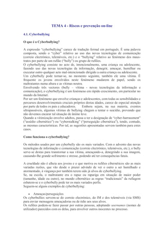 TEMA 4 - Riscos e prevenção on-line

4.1. Cyberbullying

O que é o Cyberbullying?

A expressão “cyberbullying” carece de tradução formal em português. É uma palavra
composta, sendo o “cyber” relativo ao uso das novas tecnologias de comunicação
(correio electrónico, telemóveis, etc.) e o “bullying” relativo ao fenómeno dos maus-
tratos por parte de um rufião (“bully”) ou grupo de rufiões.
O cyberbullying consiste no acto de, intencionalmente, uma criança ou adolescente,
fazendo uso das novas tecnologias da informação, denegrir, ameaçar, humilhar ou
executar outro qualquer acto mal-intencionado dirigido a outra criança ou adolescente.
Um cyberbully pode tornar-se, no momento seguinte, também ele uma vítima. É
frequente os jovens envolvidos neste fenómeno mudarem de papel, sendo os
maltratantes numa altura e as vítimas noutra.
Envolvendo três vectores (bully – vítima - novas tecnologias da informação e
comunicação), o cyberbullying é um fenómeno em rápido crescimento, em particular no
mundo da Internet.
Por ser um fenómeno que envolve crianças e adolescentes, com todas as sensibilidades e
percursos desenvolvimentais cruciais próprios destas idades, carece de especial atenção
por parte de todos os pais e educadores.     Embora sejam, na sua maioria, eventos
ultrapassáveis, algumas vítimas de bullying chegam a tentar o suicídio, provando que
não devemos encarar tal situação de ânimo leve.
Quando a vitimização envolve adultos, passa a ter a designação de “cyber-harrassment”
(“assédio cibernético”) ou “cyberstalking” (“perseguição cibernética”), tendo, contudo,
as mesmas características. Por tal, as sugestões apresentadas servem também para estes
casos.

Como funciona o cyberbullying?

Os métodos usados por um cyberbully são os mais variados. Com o advento das novas
tecnologias de informação e comunicação (correio electrónico, telemóveis, etc.), o bully
serve-se destas para transtornar a sua vítima, ameaçando-a, denegrindo a sua imagem,
causando-lhe grande sofrimento e stresse, podendo até ter consequências fatais.

A crueldade não é alheia aos jovens e o que motiva os rufiões cibernéticos são as mais
variadas razões, que vão desde o prazer advindo de ver o outro a ser humilhado e
atormentado, à vingança por também terem sido já alvos de cyberbullying.
Se, na escola, o maltratante era o rapaz ou rapariga em situação de maior poder
(tamanho, idade ou outro), no mundo cibernético as regras “tradicionais” da rufiagem
esbatem-se e o cyberbully pode ter os mais variados perfis.
Seguem-se alguns exemplos de cyberbullying:

       Ameaças/perseguições
Os cyberbullies servem-se do correio electrónico, do IM e dos telemóveis (via SMS)
para enviar mensagens ameaçadoras ou de ódio aos seus alvos.
Os rufiões podem-se fazer passar por outras pessoas, adoptando usernames (nomes de
utilizador) parecidos com os delas, para envolver outros inocentes no processo.
 