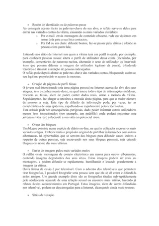     Roubo de identidade ou de palavras-passe
Ao conseguir acesso ilícito às palavras-chave do seu alvo, o rufião serve-se delas para
entrar nas variadas contas da vítima, causando os mais variados distúrbios:
           o Por e-mail: envia mensagens de conteúdo obsceno, rude ou violentos em
               nome dela para a sua lista contactos;
           o Por IM ou em chats: difunde boatos, faz-se passar pela vítima e ofende as
               pessoas com quem fala;

Entrando nos sítios de Internet nos quais a vítima tem um perfil inserido, por exemplo,
para conhecer pessoas novas: altera o perfil de utilizador dessa conta (incluindo, por
exemplo, comentários de natureza racista, alterando o sexo do utilizador ou inserindo
itens que possam difamar a imagem do utilizador legítimo da conta), ofendendo
terceiros e atraindo a atenção de pessoas indesejadas.
O rufião pode depois alterar as palavras-chave das variadas contas, bloqueando assim ao
seu legítimo proprietário o acesso às mesmas.

     Criação de páginas de perfil falsas
O jovem mal-intencionado cria uma página pessoal na Internet acerca do alvo dos seus
ataques, sem o conhecimento deste, na qual insere todo o tipo de informações maldosas,
trocistas ou falsas, além de poder conter dados reais, como a morada da vítima.
Seguidamente, faz chegar a terceiros a morada desta página, para que o maior número
de pessoas a veja. Este tipo de difusão de informação pode, por vezes, ter as
características de uma epidemia, espalhando-se rapidamente pelos cibernautas.
Esta atitude pode ter consequências perigosas, dado poder informar outros utilizadores
menos bem intencionados (por exemplo, um pedófilo) onde poderá encontrar este
jovem na vida real, colocando a sua vida em potencial risco.

     O uso dos blogues
Um blogue consiste numa espécie de diário on-line, na qual o utilizador escreve os mais
variados artigos. Embora tenha o propósito original de partilhar informações com outros
cibernautas, há cyberbullies que se servem dos blogues para difundir dados lesivos a
respeito de outras pessoas, seja escrevendo nos seus blogues pessoais, seja criando
blogues em nome das suas vítimas.

      Envio de imagens pelos mais variados meios
O rufião envia mensagens de correio electrónico em massa para outros cibernautas,
contendo imagens degradantes dos seus alvos. Estas imagens podem ser reais ou
montagens, e podem difundir-se rapidamente, humilhando e lesando grandemente a
imagem da vítima.
Outra forma de envio é por telemóvel. Com o advento dos telemóveis que permitem
tirar fotografias, é possível fotografar uma pessoa sem que ela se dê conta e difundi-la
pelos amigos. Um grande exemplo disto são as fotografias tiradas sub-repticiamente
pelo adolescente aquando de uma relação sexual ou encontro mais íntimo, havendo já
relatos destes acontecimentos em Portugal. Estas imagens, além de serem difundidas
por telemóvel, podem ser descarregadas para a Internet, alcançando ainda mais pessoas.

      Sítios de votação
 