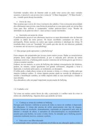 Existindo variados sítios de Internet onde se pode votar acerca dos mais variados
assuntos, é possível a um jovem criar o tema de “A Mais Impopular”, “O Mais Gordo”,
etc., visando quem deseja incomodar.

     Envio de vírus
Não se pense que o envio de vírus é exclusivo dos adultos. Com a crescente precocidade
dos cibernautas mais jovens, uma forma de prejudicar os seus pares pode ser enviar-lhes
vírus para lhes infectar o computador, roubar palavras-chave (veja “Roubo de
identidade ou de palavras-chave”, mais acima) e causar incómodos.

       Inscrições em nome da vítima
É perfeitamente possível um cibernauta inscrever-se num determinado sítio de Internet
usando os dados de outra pessoa. Os locais escolhidos costumam ser sítios de
pornografia, fóruns racistas ou outros que sejam contrários à ideologia da vítima. O
resultado disto é esta ser “inundada” de e-mails que não são do seu interesse, podendo
os mesmos até ser nocivos (veja phishing).

1.3. Que perigos pode apresentar o cyberbullying?

Estes ataques são perpetrados por jovens contra outros jovens. Dadas as características
próprias desta etapa desenvolvimental, já por si marcada pelo advento de tantas
mudanças sensíveis, o bullying pode assumir contornos de tal forma graves que levem a
vítima a cometer suicídio.
Embora, na sua maioria, os actos de bullying não tenham consequências tão drásticas,
podem, no entanto, causar igualmente um grande sofrimento, chegando a levar à
depressão, à exclusão pelos pares, ao isolamento, ao desespero.
O rufião pode, a dada altura, tornar-se ele mesmo a vítima, e a vítima o rufião, pelo que
importa conhecer ambos. À vítima importa prestar ajuda no sentido de ultrapassar o
assédio e humilhação sentidos, ao rufião importa saber as suas motivações e mudar as
suas atitudes.
Aos educadores cabe um papel importante na prevenção do bullying.



1.4. Cuidados a ter

Tal como em muitos outros factos da vida, a prevenção é o melhor meio de evitar os
efeitos do cyberbullying. Algumas dicas que poderão ser úteis:


       Conheça as armas de combate ao bullying
Navegue pela Internet e informe-se acerca de todos os meios de combate à disposição
do cibernauta. A vítima não precisa de sofrer passivamente este tipo de ataques,
existem formas de resolução, nomeadamente, reportando ao responsável pelo sítio de
Internet a situação de abuso, à operadora de telecomunicações ou encaminhando o
assunto para uma hotline, tal como a Linha Alerta. Se entender que o bullying assume
contornos realmente nocivos, contacte a polícia.

    Fale com o seu filho/educando
A comunicação entre o jovem e as pessoas envolvidas na sua educação ajuda a evitar o
 