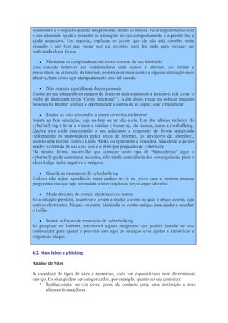 isolamento e o segredo quando um problema destes se instala. Falar regularmente com
o seu educando ajuda a perceber as alterações no seu comportamento e a prestar-lhe a
ajuda necessária. Em especial, explique ao jovem que ele não está sozinho nesta
situação e não tem que passar por ela sozinho, nem fez nada para merecer ser
maltratado dessa forma.

     Mantenha os computadores em locais comuns da sua habitação
Este cuidado refere-se aos computadores com acesso à Internet. Ao limitar a
privacidade na utilização da Internet, poderá estar mais atento a alguma utilização mais
abusiva, bem como agir atempadamente caso tal suceda.

    Não permita a partilha de dados pessoais
Ensine ao seu educando os perigos de fornecer dados pessoais a terceiros, tais como o
roubo de identidade (veja “Como funciona?”). Além disso, trocar ou colocar imagens
pessoais na Internet oferece a oportunidade a outros de as copiar, usar e manipular.

       Ensine os seus educandos a serem correctos na Internet
Insista na boa educação, seja on-line ou no dia-a-dia. Um dos efeitos nefastos do
cyberbullying é levar a vítima a retaliar e tornar-se, ela mesma, numa cyberbullying.
Quebre este ciclo encorajando o seu educando a responder de forma apropriada
(informando os responsáveis pelos sítios de Internet, os servidores de telemóvel,
usando uma hotline como a Linha Alerta ou ignorando a situação). Não deixe o jovem
perder o controlo da sua vida, que é o principal propósito do cyberbully.
Da mesma forma, mostre-lhe que começar neste tipo de “brincadeiras” (que o
cyberbully pode considerar inocente, não tendo consciência das consequências para o
alvo) é algo muito negativo e perigoso.

      Guarde as mensagens de cyberbullying
Embora não sejam agradáveis, estas podem servir de prova caso o assunto assuma
proporções tais que seja necessária a intervenção de forças especializadas.

     Mude de conta de correio electrónico ou outras
Se a situação persistir, incentive o jovem a mudar a conta na qual o abuso ocorre, seja
correio electrónico, blogue, ou outra. Mantenha as contas antigas para ajudar a apanhar
o rufião.

      Instale software de prevenção de cyberbullying
Se pesquisar na Internet, encontrará alguns programas que poderá instalar no seu
computador para ajudar a prevenir este tipo de situação e/ou ajudar a identificar a
origem do ataque.


4.2. Sites falsos e phishing

Análise de Sites

A variedade de tipos de sites é numerosa, cada um especializado num determinado
serviço. Os sites podem ser categorizados, por exemplo, quanto ao seu conteúdo:
     Institucionais: servem como ponto de contacto entre uma instituição e seus
       clientes/fornecedores.
 