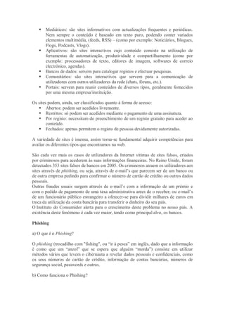    Mediáticos: são sites informativos com actualizações frequentes e periódicas.
       Nem sempre o conteúdo é baseado em texto puro, podendo conter variados
       elementos multimédia, (feeds, RSS) – (como por exemplo: Noticiários, Blogues,
       Flogs, Podcasts, Vlogs).
      Aplicativos: são sites interactivos cujo conteúdo consiste na utilização de
       ferramentas de automatização, produtividade e compartilhamento (como por
       exemplo: processadores de texto, editores de imagem, softwares de correio
       electrónico, agendas).
      Bancos de dados: servem para catalogar registos e efectuar pesquisas.
      Comunitários: são sites interactivos que servem para a comunicação de
       utilizadores com outros utilizadores da rede (chats, fóruns, etc.).
      Portais: servem para reunir conteúdos de diversos tipos, geralmente fornecidos
       por uma mesma empresa/instituição.

Os sites podem, ainda, ser classificados quanto à forma de acesso:
    Abertos: podem ser acedidos livremente.
    Restritos: só podem ser acedidos mediante o pagamento de uma assinatura.
    Por registo: necessitam do preenchimento de um registo gratuito para aceder ao
        conteúdo.
    Fechados: apenas permitem o registo de pessoas devidamente autorizadas.

A variedade de sites é imensa, assim torna-se fundamental adquirir competências para
avaliar os diferentes tipos que encontramos na web.

São cada vez mais os casos de utilizadores da Internet vítimas de sites falsos, criados
por criminosos para acederem às suas informações financeiras. No Reino Unido, foram
detectados 353 sites falsos de bancos em 2005. Os criminosos atraem os utilizadores aos
sites através de phishing, ou seja, através de e-mail’s que parecem ser de um banco ou
de outra empresa pedindo para confirmar o número de cartão de crédito ou outros dados
pessoais.
Outras fraudes usuais surgem através de e-mail’s com a informação de um prémio e
com o pedido de pagamento de uma taxa administrativa antes de o receber; ou e-mail’s
de um funcionário público estrangeiro a oferecer-se para dividir milhares de euros em
troca da utilização da conta bancária para transferir o dinheiro do seu país.
O Instituto do Consumidor alerta para o crescimento deste problema no nosso país. A
existência deste fenómeno é cada vez maior, tendo como principal alvo, os bancos.

Phishing

a) O que é o Phishing?

O phishing (trocadilho com "fishing", ou “ir à pesca” em inglês, dado que a informação
é como que um “anzol” que se espera que alguém “morda”) consiste em utilizar
métodos vários que levem o cibernauta a revelar dados pessoais e confidenciais, como
os seus números de cartão de crédito, informação de contas bancárias, números de
segurança social, passwords e outros.

b) Como funciona o Phishing?
 