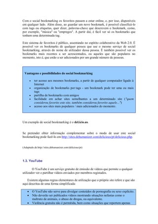 Com o social bookmarking os favoritos passam a estar online, e, por isso, disponíveis
em qualquer lado. Além disso, ao guardar um novo bookmark, é possível classificá-lo
com tags ou etiquetas, quer dizer, palavras-chave que descrevem o bookmark, como,
por exemplo, "música" ou "empregos". A partir daí, é fácil ver só os bookmarks que
tenham uma determinada tag.

Este sistema de favoritos é público, assentando no espírito colaborativo da Web 2.0. É
possível ver os bookmarks de qualquer pessoa que use o mesmo serviço de social
bookmarking, através do nome de utilizador dessa pessoa. É também possível ver os
bookmarks mais recentes a ser acrescentados, ou aqueles que são populares no
momento, isto é, que estão a ser adicionados por um grande número de pessoas.



 Vantagens e possibilidades do social bookmarking

            ter acesso aos mesmos bookmarks, a partir de qualquer computador ligado à
             Internet
            organização de bookmarks por tags - um bookmark pode ter uma ou mais
             tags
            partilha de bookmarks com amigos
            facilidade em achar sites semelhantes a um determinado site ("quem
             considerou favorito este site, também considerou favorito aquele...")
            acesso aos sites mais populares / mais adicionados do momento.



Um exemplo de social bookmarking é o del.icio.us.


Se pretender obter informação complementar sobre o modo de usar este social
bookmarking pode fazê-lo em http://sites.dehumanizer.com/delicious/pt/delicious.php.


(Adaptado de http://sites.dehumanizer.com/delicious/pt)




1.3. YouTube

        O YouTube é um serviço gratuito de emissão de vídeos que permite a qualquer
utilizador ver e partilhar vídeos enviados por membros registados.

   Existem algumas regras elementares de utilização que o próprio site refere e que são
aqui descritas de uma forma simplificada:

           O YouTube não serve para divulgar conteúdos de pornografia ou sexo explícito.
           Não deverão ser publicados vídeos mostrando situações nefastas como o
            maltrato de animais, o abuso de drogas, ou equivalente.
           Violência gratuita não é permitida, bem como situações que reportem apenas
 