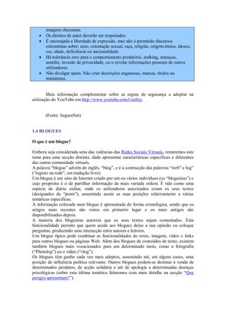 imagens chocantes.
      Os direitos de autor deverão ser respeitados.
      É encorajada a liberdade de expressão, mas não é permitido discursos
       extremistas sobre: sexo, orientação sexual, raça, religião, origem étnica, idosos,
       cor, idade, deficiência ou nacionalidade.
      Há tolerância zero para o comportamento predatório, stalking, ameaças,
       assédio, invasão de privacidade, ou o revelar informações pessoais de outros
       utilizadores.
      Não divulgar spam. Não criar descrições enganosas, marcas, títulos ou
       miniaturas.


        Mais informação complementar sobre as regras de segurança a adoptar na
utilização do YouTube em http://www.youtube.com/t/safety.


       (Fonte: SeguraNet)


1.4 BLOGUES

O que é um blogue?

Embora seja considerada uma das valências das Redes Sociais Virtuais, remetemos este
tema para uma secção distinta, dado apresentar características específicas e diferentes
das outras comunidade virtuais.
A palavra “blogue” advém do inglês, “blog”, e é a contracção das palavras “web” e log”
(“registo na rede”, em tradução livre).
Um blogue é um sítio de Internet criado por um ou vários indivíduos (os “bloguistas”) e
cujo propósito é o de partilhar informação da mais variada ordem. É tido como uma
espécie de diário online, onde os utilizadores autorizados criam os seus textos
(designados de “posts”), assumindo assim as suas posições relativamente a várias
temáticas específicas.
A informação colocada num blogue é apresentada de forma cronológica, sendo que os
artigos mais recentes são vistos em primeiro lugar e os mais antigos são
disponibilizados depois.
A maioria dos bloguistas autoriza que os seus textos sejam comentados. Esta
funcionalidade permite que quem acede aos blogues deixe a sua opinião ou coloque
perguntas, produzindo uma interacção entre autores e leitores.
Um blogue típico pode combinar as funcionalidades do texto, imagem, vídeo e links
para outros blogues ou páginas Web. Além dos blogues de conteúdos de texto, existem
também blogues mais vocacionados para um determinado meio, como a fotografia
(“Photolog”) ou o vídeo (“vlog”).
Os blogues têm ganho cada vez mais adeptos, assumindo até, em alguns casos, uma
posição de influência política relevante. Outros blogues podem-se destinar à venda de
determinados produtos, de acção solidária e até de apologia a determinadas doenças
psicológicas (sobre esta última temática falaremos com mais detalhe na secção “Que
perigos apresentam?”).
 