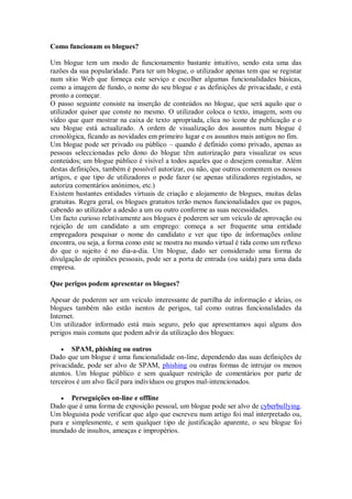 Como funcionam os blogues?

Um blogue tem um modo de funcionamento bastante intuitivo, sendo esta uma das
razões da sua popularidade. Para ter um blogue, o utilizador apenas tem que se registar
num sítio Web que forneça este serviço e escolher algumas funcionalidades básicas,
como a imagem de fundo, o nome do seu blogue e as definições de privacidade, e está
pronto a começar.
O passo seguinte consiste na inserção de conteúdos no blogue, que será aquilo que o
utilizador quiser que conste no mesmo. O utilizador coloca o texto, imagem, som ou
vídeo que quer mostrar na caixa de texto apropriada, clica no ícone de publicação e o
seu blogue está actualizado. A ordem de visualização dos assuntos num blogue é
cronológica, ficando as novidades em primeiro lugar e os assuntos mais antigos no fim.
Um blogue pode ser privado ou público – quando é definido como privado, apenas as
pessoas seleccionadas pelo dono do blogue têm autorização para visualizar os seus
conteúdos; um blogue público é visível a todos aqueles que o desejem consultar. Além
destas definições, também é possível autorizar, ou não, que outros comentem os nossos
artigos, e que tipo de utilizadores o pode fazer (se apenas utilizadores registados, se
autoriza comentários anónimos, etc.)
Existem bastantes entidades virtuais de criação e alojamento de blogues, muitas delas
gratuitas. Regra geral, os blogues gratuitos terão menos funcionalidades que os pagos,
cabendo ao utilizador a adesão a um ou outro conforme as suas necessidades.
Um facto curioso relativamente aos blogues é poderem ser um veículo de aprovação ou
rejeição de um candidato a um emprego: começa a ser frequente uma entidade
empregadora pesquisar o nome do candidato e ver que tipo de informações online
encontra, ou seja, a forma como este se mostra no mundo virtual é tida como um reflexo
do que o sujeito é no dia-a-dia. Um blogue, dado ser considerado uma forma de
divulgação de opiniões pessoais, pode ser a porta de entrada (ou saída) para uma dada
empresa.

Que perigos podem apresentar os blogues?

Apesar de poderem ser um veículo interessante de partilha de informação e ideias, os
blogues também não estão isentos de perigos, tal como outras funcionalidades da
Internet.
Um utilizador informado está mais seguro, pelo que apresentamos aqui alguns dos
perigos mais comuns que podem advir da utilização dos blogues:

     SPAM, phishing ou outros
Dado que um blogue é uma funcionalidade on-line, dependendo das suas definições de
privacidade, pode ser alvo de SPAM, phishing ou outras formas de intrujar os menos
atentos. Um blogue público e sem qualquer restrição de comentários por parte de
terceiros é um alvo fácil para indivíduos ou grupos mal-intencionados.

      Perseguições on-line e offline
Dado que é uma forma de exposição pessoal, um blogue pode ser alvo de cyberbullying.
Um bloguista pode verificar que algo que escreveu num artigo foi mal interpretado ou,
pura e simplesmente, e sem qualquer tipo de justificação aparente, o seu blogue foi
inundado de insultos, ameaças e impropérios.
 