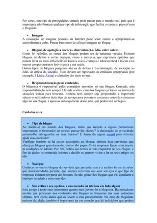 Por vezes, este tipo de perseguições virtuais pode passar para o mundo real, pelo que é
importante não fornecer qualquer tipo de informação que facilite o contacto pessoal com
o bloguista.

     Imagens
A colocação de imagens pessoais na Internet pode levar outros a apropriarem-se
indevidamente delas. Pensar bem antes de colocar imagens no blogue.

    Blogues de apologia a doenças, discriminação, ódio, entre outros
Como foi referido, os temas dos blogues podem ser de natureza variada. Existem
blogues de defesa a certas doenças, como a anorexia, que exprimem opiniões que
podem levar os mais influenciáveis (nestes casos, crianças e adolescentes) a iniciar e/ou
manter comportamentos lesivos para a sua saúde.
Outros tipos de blogues perigosos são os de defesa à discriminação, de incitação ao
ódio, de defesa do suicídio. Estes devem ser reportados às entidades apropriadas (por
exemplo, à Linha Alerta) e afastados dos mais jovens.

     Responsabilização pelos conteúdos
O bloguista é responsável pelos conteúdos inseridos no seu blogue. Contudo, esta
responsabilização nem sempre é levada a sério, e muitos bloguers já foram os autores de
situações lesivas para terceiros. Embora nem sempre seja propositado, é importante
educar os utilizadores deste tipo de serviço para pensarem um pouco antes de colocarem
algo no seu blogue, e quais as consequências desse acto, que podem até ser legais.


Cuidados a ter


     Tipo de blogue
Ao iniciar-se no mundo dos blogues, tenha em atenção a alguns pormenores
importantes: o fornecedor do serviço parece-lhe idóneo? A declaração de privacidade
permite-lhe salvaguardar os seus direitos? É fornecido algum e-mail para solicitar
ajuda caso necessite?
Verifique também se há custos associados ao blogue: embora haja servidores que
ofereçam blogues gratuitamente, outros são pagos. Evite surpresas lendo atentamente
as condições de adesão. Por fim, defina que temas se irão enquadrar no seu blogue, a
fim de ajudar os potenciais leitores a decidir se querem voltar a ler os seus artigos ou
não.

     Navegue
Conhecer os outros blogues do servidor que pretende usar é a melhor forma de saber
que funcionalidades permite, que autores recorrem aos seus serviços e que tipo de
respostas existem por parte dos leitores. Se não gostar dos blogues que vir, considere a
hipótese de aderir a outro servidor.

     Não refira o seu apelido, a sua morada ou telefone em lado algum
Este perigo é tanto mais importante quanto mais jovem for o bloguista. Há predadores
on-line que procuram nos conteúdos dos blogues as fraquezas das suas potenciais
vítimas, bem como dados que os levem a elas pessoalmente. No caso de bloguistas
maiores de idade, também é importante ter em atenção que há indivíduos que podem
 