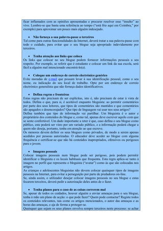 ficar inflamados com as opiniões apresentadas e procurar resolver esse “insulto” ao
vivo. Lembre-se que basta uma referência ao tempo (“está frio aqui em Coimbra,” por
exemplo) para aproximar um pouco mais alguém indesejado.

     Não forneça a sua palavra-passe a terceiros
Tal como para outras funcionalidades da Internet, deverá tratar a sua palavra-passe com
todo o cuidado, para evitar que o seu blogue seja apropriado indevidamente por
terceiros.

     Tenha atenção aos links que coloca
Os links que colocar no seu blogue podem fornecer informações pessoais a seu
respeito. Por exemplo, se referir que é estudante e colocar um link da sua escola, será
fácil a alguém mal intencionado encontrá-lo(a).

     Coloque um endereço de correio electrónico genérico
Evite moradas de e-mail que possam levar à sua identificação pessoal, como o seu
nome, ou indicação do seu local de trabalho. Opte por um endereço de correio
electrónico generalista que não forneça dados identificativos.

     Defina regras e fronteiras
Estas regras não precisam de ser explícitas, isto é, não precisam de estar à vista de
todos. Defina o que, para si, é aceitável enquanto bloguista: ao permitir comentários
por parte dos seus leitores, que tipos de comentários são mantidos e que comentários
são apagados e desencorajados? Que tipo de linguagem vai usar nos seus artigos?
Defina também que tipo de informação vai partilhar. Um bloguista é o autor e
proprietário dos conteúdos do blogue e, como tal, apenas deve escrever aquilo com que
se sente confortável. Um dado importante a reter é que, caso defina o seu blogue como
público, este poderá ser visto por um variado público, e a informação poderá chegar a
quem não deseja, portanto, tenha em atenção ao que escreve.
Os menores devem definir os seus blogues como privados, de modo a serem apenas
acedidos por pessoas autorizadas. O educador deve aceder ao blogue com alguma
frequência e certificar-se que não há conteúdos inapropriados, ofensivos ou perigosos
para o jovem.

     Imagens pessoais
Colocar imagens pessoais num blogue pode ser perigoso, pois podem permitir
identificar o bloguista e os locais habituais que frequenta. Esta regra aplica-se tanto à
imagem no perfil que representa o bloguista (“avatar”) como às que são colocadas nos
artigos.
As crianças e adolescentes bloguistas não devem colocar quaisquer tipos de imagens
pessoais na Internet, para evitar a perseguição por parte de predadores on-line.
Se, ainda assim, o utilizador desejar colocar imagens pessoais no seu blogue e estas
focarem terceiros, deverá pedir a autorização deles antes de o fazer.

     Tenha planos para o caso de as coisas correrem mal
Se, apesar de todos os cuidados, houver alguém a enviar ameaças para o seu blogue,
tenha à mão um plano de acção: o que pode fazer? Quem pode contactar? Registe todos
os conteúdos relevantes, tais como os artigos mencionados, o autor das ameaças e as
horas das ameaças, e aja de forma a proteger-se.
Quaisquer que sejam os seus planos envolva sempre terceiros neste processo: se achar
 