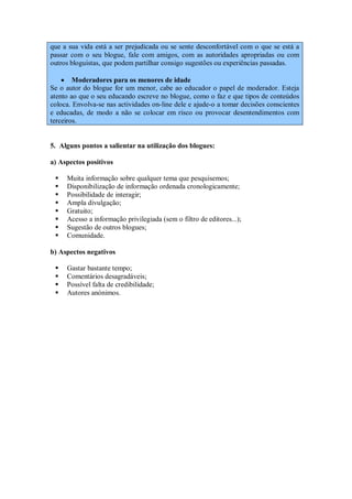 que a sua vida está a ser prejudicada ou se sente desconfortável com o que se está a
passar com o seu blogue, fale com amigos, com as autoridades apropriadas ou com
outros bloguistas, que podem partilhar consigo sugestões ou experiências passadas.

     Moderadores para os menores de idade
Se o autor do blogue for um menor, cabe ao educador o papel de moderador. Esteja
atento ao que o seu educando escreve no blogue, como o faz e que tipos de conteúdos
coloca. Envolva-se nas actividades on-line dele e ajude-o a tomar decisões conscientes
e educadas, de modo a não se colocar em risco ou provocar desentendimentos com
terceiros.


5. Alguns pontos a salientar na utilização dos blogues:

a) Aspectos positivos

    Muita informação sobre qualquer tema que pesquisemos;
    Disponibilização de informação ordenada cronologicamente;
    Possibilidade de interagir;
    Ampla divulgação;
    Gratuito;
    Acesso a informação privilegiada (sem o filtro de editores...);
    Sugestão de outros blogues;
    Comunidade.

b) Aspectos negativos

    Gastar bastante tempo;
    Comentários desagradáveis;
    Possível falta de credibilidade;
    Autores anónimos.
 