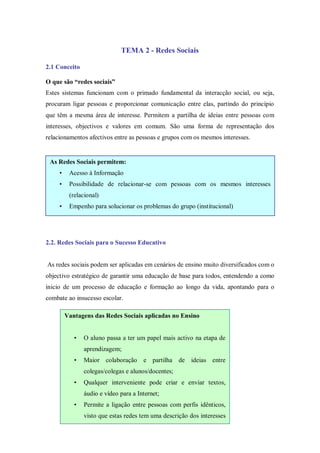 TEMA 2 - Redes Sociais

2.1 Conceito

O que são “redes sociais”
Estes sistemas funcionam com o primado fundamental da interacção social, ou seja,
procuram ligar pessoas e proporcionar comunicação entre elas, partindo do princípio
que têm a mesma área de interesse. Permitem a partilha de ideias entre pessoas com
interesses, objectivos e valores em comum. São uma forma de representação dos
relacionamentos afectivos entre as pessoas e grupos com os mesmos interesses.


 As Redes Sociais permitem:
     •    Acesso à Informação
     •    Possibilidade de relacionar-se com pessoas com os mesmos interesses
          (relacional)
     •    Empenho para solucionar os problemas do grupo (institucional)




2.2. Redes Sociais para o Sucesso Educativo


As redes sociais podem ser aplicadas em cenários de ensino muito diversificados com o
objectivo estratégico de garantir uma educação de base para todos, entendendo a como
inicio de um processo de educação e formação ao longo da vida, apontando para o
combate ao insucesso escolar.

         Vantagens das Redes Sociais aplicadas no Ensino


            •   O aluno passa a ter um papel mais activo na etapa de
                aprendizagem;
            •   Maior colaboração e partilha de ideias entre
                colegas/colegas e alunos/docentes;
            •   Qualquer interveniente pode criar e enviar textos,
                áudio e vídeo para a Internet;
            •   Permite a ligação entre pessoas com perfis idênticos,
                visto que estas redes tem uma descrição dos interesses
                dos criadores, dos seus gostos e preferências;
            •   Permite que duas ou mais pessoas editem um
                documento em tempo real na Internet, que poderá ser
 