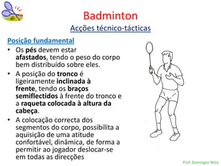 Badminton
                   Acções técnico-tácticas
Posição fundamental
• Os pés devem estar
  afastados, tendo o peso do corpo
  bem distribuído sobre eles.
• A posição do tronco é
  ligeiramente inclinada à
  frente, tendo os braços
  semiflectidos à frente do tronco e
  a raqueta colocada à altura da
  cabeça.
• A colocação correcta dos
  segmentos do corpo, possibilita a
  aquisição de uma atitude
  confortável, dinâmica, de forma a
  permitir ao jogador deslocar-se
  em todas as direcções
                                             Prof. Domingos Nóia
 