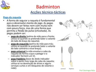 Badminton
                          Acções técnico-tácticas
Pega da requeta
• A forma de segurar a raqueta é fundamental
   para o desenvolvi-mento do jogo. As pegas
   não devem ser feitas nem com muita nem
   com pouca força, mas de uma forma que
   permita a flexão do pulso (chicotada). As
   pegas podem ser:
    – pega de direita (palma da mão para a frente;
      utiliza-se quando se pretende bater o volante
      do lado do braço da raqueta).
    – pega de esquerda (palma da mão para trás;
      utiliza-se quando se pretende bater o volante
      do lado contrário a esse braço).
    – pega universal (a mão envolve o cabo da
      raqueta de forma a que o polegar e o
      indicador formem um V).
    – pega frigideira (base do dedo indicador
      sobre a parte mais larga do cabo da raqueta;
      utiliza-se na devolução de drives e alguns
      serviços curtos e em bloqueios de volante à
      rede).
                                                      Prof. Domingos Nóia
 