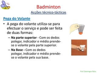 Badminton
                  Acções técnico-tácticas
Pega do Volante
• A pega do volante utiliza-se para
  efectuar o serviço e pode ser feita
  de duas formas:
   – Na parte superior - Com os dedos
     polegar, indicador e médio prende-
     se o volante pela parte superior.
   – Na Base - Com os dedos
     polegar, indicador e médio prende-
     se o volante pela sua base.


                                            Prof. Domingos Nóia
 