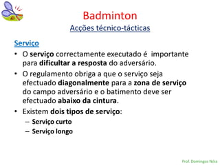 Badminton
                 Acções técnico-tácticas
Serviço
• O serviço correctamente executado é importante
  para dificultar a resposta do adversário.
• O regulamento obriga a que o serviço seja
  efectuado diagonalmente para a zona de serviço
  do campo adversário e o batimento deve ser
  efectuado abaixo da cintura.
• Existem dois tipos de serviço:
   – Serviço curto
   – Serviço longo


                                              Prof. Domingos Nóia
 
