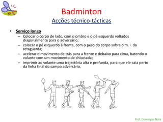 Badminton
                       Acções técnico-tácticas
• Serviço longo
   – Colocar o corpo de lado, com o ombro e o pé esquerdo voltados
     diagonalmente para o adversário;
   – colocar o pé esquerdo à frente, com o peso do corpo sobre o m. i. da
     retaguarda;
   – acelerar o movimento de trás para a frente e debaixo para cima, batendo o
     volante com um movimento de chicotada;
   – imprimir ao volante uma trajectória alta e profunda, para que ele caia perto
     da linha final do campo adversário.




                                                                         Prof. Domingos Nóia
 