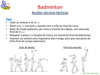 Badminton
                        Acções técnico-tácticas
Clear
• rodar os ombros e os m. i.;
• flectir o m. s. que tem a raqueta com a mão ao nível da nuca;
• bater de modo explosivo, por cima e à frente da cabeça, com extensão
   final do m. s.;
• bloquear o pulso e a rotação do tronco no momento final do batimento;
• imprimir ao volante uma trajectória alta e longa, para que caia perto da
   linha final do campo adversário.

           Clear de direita                       Clear de esqueda




                                                                     Prof. Domingos Nóia
 