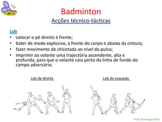 Badminton
                      Acções técnico-tácticas
Lob
• colocar o pé direito à frente;
• bater de modo explosivo, à frente do corpo e abaixo da cintura;
• fazer movimento de chicotada ao nível do pulso;
• imprimir ao volante uma trajectória ascendente, alta e
   profunda, para que o volante caia perto da linha de fundo do
   campo adversário.

          Lob de direita                     Lob de esqueda




                                                              Prof. Domingos Nóia
 