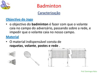 Badminton
                    Caracterização
Objectivo do Jogo
• o objectivo do badminton é fazer com que o volante
  caia no campo do adversário, passando sobre a rede, e
  impedir que o volante caia no nosso campo.
Material
• O material indispensável consta de
  raquetas, volante, postes e rede .




                                                Prof. Domingos Nóia
 