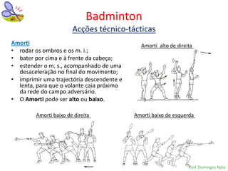 Badminton
                       Acções técnico-tácticas
Amorti                                       Amorti alto de direita
• rodar os ombros e os m. i.;
• bater por cima e à frente da cabeça;
• estender o m. s., acompanhado de uma
  desaceleração no final do movimento;
• imprimir uma trajectória descendente e
  lenta, para que o volante caia próximo
  da rede do campo adversário.
• O Amorti pode ser alto ou baixo.

        Amorti baixo de direita            Amorti baixo de esquerda




                                                                 Prof. Domingos Nóia
 