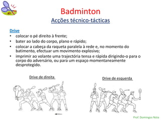 Badminton
                       Acções técnico-tácticas
Drive
• colocar o pé direito à frente;
• bater ao lado do corpo, plano e rápido;
• colocar a cabeça da raqueta paralela à rede e, no momento do
   batimento, efectuar um movimento explosivo;
• imprimir ao volante uma trajectória tensa e rápida dirigindo-o para o
   corpo do adversário, ou para um espaço momentaneamente
   desprotegido.

          Drive de direita                        Drive de esquerda




                                                                      Prof. Domingos Nóia
 