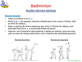 Badminton
                      Acções técnico-tácticas
Remate (Smash)
• rodar os ombros e os m. i.;
• flectir o m. s. da raqueta, cotovelo voltado para cima e para a frente, mão
  ao nível da cabeça;
• bater o volante de forma explosiva, por cima e à frente da cabeça, com
  extensão final do m. s. e acentuada flexão do pulso;
• imprimir uma trajectória descendente e rápida ao volante, para que este
  caia no meio do campo adversário, com o máximo de velocidade possível.

          Remate de direita                      Remate de esquerda




                                                                    Prof. Domingos Nóia
 