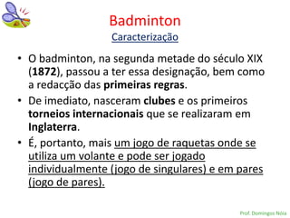 Badminton
                  Caracterização
• O badminton, na segunda metade do século XIX
  (1872), passou a ter essa designação, bem como
  a redacção das primeiras regras.
• De imediato, nasceram clubes e os primeiros
  torneios internacionais que se realizaram em
  Inglaterra.
• É, portanto, mais um jogo de raquetas onde se
  utiliza um volante e pode ser jogado
  individualmente (jogo de singulares) e em pares
  (jogo de pares).

                                            Prof. Domingos Nóia
 