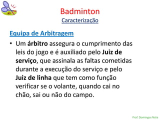 Badminton
                  Caracterização

Equipa de Arbitragem
• Um árbitro assegura o cumprimento das
  leis do jogo e é auxiliado pelo Juiz de
  serviço, que assinala as faltas cometidas
  durante a execução do serviço e pelo
  Juiz de linha que tem como função
  verificar se o volante, quando cai no
  chão, sai ou não do campo.


                                          Prof. Domingos Nóia
 