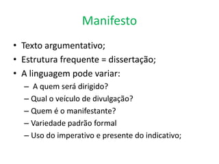 Manifesto
• Texto argumentativo;
• Estrutura frequente = dissertação;
• A linguagem pode variar:
– A quem será dirigido?
– Qual o veículo de divulgação?
– Quem é o manifestante?
– Variedade padrão formal
– Uso do imperativo e presente do indicativo;

 
