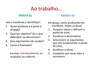 Ao trabalho...
TAREFA 01

TAREFA 02

Leia o manifesto e identifique:
1. Quem produziu e a quem é
dirigido?
2. Qual seu objetivo? Ou o que
defendem ou denunciam?
3. Que argumentos são usados?
4. Como é finalizado?

Em grupo, vocês produzirão um
manifesto. Vejam as dicas!
1. Troquem ideias e definam o
ponto de vista;
2. Escolham o destinatário;
3. Selecionem os argumentos
que vão fundamentar o ponto
de vista;
4. Escolham o título;
5. Complete com local, data e
assinatura.

Escreva, individualmente, as
respostas no caderno.

 
