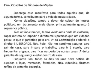 Para: Cidadãos de São José de Mipibu
Endereço esse manifesto para todos aqueles que, de
alguma forma, contribuem para a vida de nossa cidade.
Como cidadãos, temos o dever de cobrar de nossos
políticos, um tratamento mais digno, principalmente quanto à
segurança pública.
Nos últimos tempos, temos vivido uma onda de violência,
capaz mesmo de impedir o direito mais precioso que um cidadão
possui e que é garantido pelo art. 5º da Constituição Federal: o
direito à LIBERDADE. Nós, hoje, não nos sentimos seguros para
sair de casa, para ir para o trabalho, para ir à escola, para
frequentar a igreja, para ficar na porta de nossas casas. A única
garantia de segurança é estar dentro de casa.
Enquanto isso, todos os dias sai uma nova notícia de
assaltos a lojas, mercados, farmácias. Nós, cidadãos, ficamos
reféns de tamanha covardia.

 