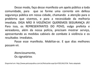 Desse modo, faço desse manifesto um apelo público a toda
comunidade, para que se forme uma corrente em defesa
segurança pública em nossa cidade, chamando a atenção para o
problema que vivemos, e para a necessidade da melhoria
imediata. DIGA NÃO À VIOLÊNCIA! QUEREMOS SEGURANÇA JÁ!
Para isso, os REPRESENTANTES DO POVO, vulgo prefeita e
vereadores, além da nossa polícia, precisam mostrar serviço,
apresentando as medidas cabíveis de combate à violência e os
resultados imediatos.
Passe esse manifesto. Mobilize-se. E que dias melhores
possam vir.
Atenciosamente,
Os signatários
Disponível em: http://www.peticaopublica.com.br/PeticaoVer.aspx?pi=P2011N13734. Texto adaptado

 