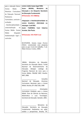 para a educação básica: ensino médio bases legai/1999;
Ensino        Médio    – Autor:       BRASIL,      Ministério    da

Diretrizes    Curriculares Educação e do Desporto Secretaria
                            de Educação Fundamental.
da Educação Nacional,
                            NºChamada: 373.19B823p
Parâmetros
Curriculares, currículo e
                            Integração e Interdisciplinaridade no
avaliação.
                            ensino   brasileiro:   efetividade   ou
- Interdisciplinaridade e ideologia- 3.ed/1993.
contextualização       no Autor: FAZENDA, Ivani            Catarina
Ensino Médio. Ensino Arantes, São Paulo.
Médio          Integrado:
                            NºChamada: 370.1F287i 3.ed
fundamentação legal e
curricular.


                            KUENZER, Acácia (org); Ensino
                            Médio: construindo uma proposta
                            para os que vivem do trabalho. 3 ed.
                            Mato Grosso: Cortez, 2002.




                             BRASIL. Ministério da Educação.
                            Secretaria de Educação Básica. Fundo
                            Nacional de Desenvolvimento da
                            Educação. Biologia: catálogo do
                            Programa Nacional do Livro para o
                            Ensino Médio. PNLEM/ 2007. Brasília:
                            IBEP, 2006.

                            __________________.             Conselho
                            Nacional de Educação. Diretrizes
                            Curriculares Nacionais para o Ensino
                            Médio. Brasília, DF: CNE/ CEB, 1998

                            .__________________.        Orientações
                            Curriculares Estaduais para o Ensino
                            Médio: Área de Ciências da Natureza,
                            Matemática e suas Tecnologias.
                            Secretaria da Educação. Salvador, 2005.



                            __________________. Ministério da
                            Educação. Secretaria de Educação
                            Fundamental. Parâmetros em ação:
                            análise e perspectivas. Brasília, DF,
 