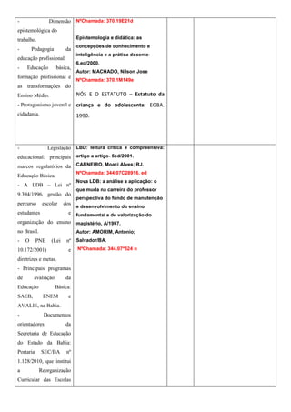 -                Dimensão NºChamada: 370.19E21d
epistemológica do
trabalho.                       Epistemologia e didática: as
                                concepções de conhecimento e
-        Pedagogia        da
                                inteligência e a prática docente-
educação profissional.
                                6.ed/2000.
-    Educação         básica,
                                Autor: MACHADO, Nilson Jose
formação profissional e
                                NºChamada: 370.1M149e
as transformações do
Ensino Médio.                   NÓS E O ESTATUTO – Estatuto da
- Protagonismo juvenil e criança e do adolescente. EGBA.
cidadania.                      1990.




-                Legislação LBD: leitura crítica e compreensiva:
educacional: principais artigo a artigo- 6ed/2001.
marcos regulatórios da CARNEIRO, Moaci Alves; RJ.
                                NºChamada: 344.07C28916. ed
Educação Básica.
                                Nova LDB: a análise a aplicação: o
- A LDB – Lei nº
                                que muda na carreira do professor
9.394/1996, gestão do
                                perspectiva do fundo de manutenção
percurso      escolar    dos
                                e desenvolvimento do ensino
estudantes          e fundamental e de valorização do
organização do ensino magistério, A/1997.
no Brasil.                      Autor: AMORIM, Antonio;
-    O     PNE    (Lei     nº Salvador/BA.
10.172/2001)               e    NºChamada: 344.07ª524 n

diretrizes e metas.
- Principais programas
de        avaliação       da
Educação              Básica:
SAEB,         ENEM         e
AVALIE, na Bahia.
-             Documentos
orientadores              da
Secretaria de Educação
do Estado da Bahia:
Portaria     SEC/BA        nº
1.128/2010, que institui
a            Reorganização
Curricular das Escolas
 