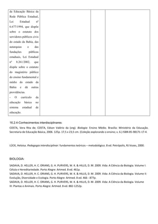 da Educação Básica da
Rede Pública Estadual,
Lei       Estadual          nº
6.677/1994, que dispõe
sobre o estatuto dos
servidores públicos civis
do estado da Bahia, das
autarquias        e       das
fundações             públicas
estaduais, Lei Estadual
nº    8.261/2002,         que
dispõe sobre o estatuto
do magistério público
do ensino fundamental e
médio do estado da
Bahia     e     dá      outras
providências.
-     O    currículo       da
educação       básica      no
sistema       estadual     de
educação.


16.2.4-Conhecimentos interdisciplinares:
COSTA, Vera Rita de; COSTA, Edson Valério da (org). Biologia: Ensino Médio. Brasília: Ministério da Educação.
Secretaria de Educação Básica, 2006. 125p. 17,5 x 23,5 cm. (Coleção explorando o ensino; v. 6.) ISBN 85-98171-17-4.



LÜCK, Heloisa. Pedagogia interdisciplinar: fundamentos teóricos – metodológico. 8 ed. Petrópolis, RJ:Vozes, 2000.



BIOLOGIA:

SADAVA, D. HELLER, H. C. ORIANS, G. H. PURVERS, W. K. & HILLIS, D. M. 2009. Vida: A Ciência da Biologia. Volume I:
Célula e Hereditariedade. Porto Alegre: Artmed. 8 ed. 461p.
SADAVA, D. HELLER, H. C. ORIANS, G. H. PURVERS, W. K. & HILLIS, D. M. 2009. Vida: A Ciência da Biologia. Volume II:
Evolução, Diversidade e Ecologia. Porto Alegre: Artmed. 8 ed. 466 - 877p.
SADAVA, D. HELLER, H. C. ORIANS, G. H. PURVERS, W. K. & HILLIS, D. M. 2009. Vida: A Ciência da Biologia. Volume
III: Plantas e Animais. Porto Alegre: Artmed. 8 ed. 882-1252p.
 