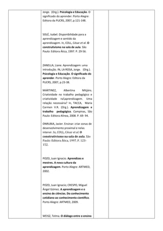 Jorge. (Org.). Psicologia e Educação. O
significado do aprender. Porto Alegre:
Editora da PUCRS, 2007, p.121-148.



SOLÉ, Isabel. Disponibilidade para a
aprendizagem e sentido da
aprendizagem. In, COLL, César et al. O
construtivismo na sala de aula. São
Paulo: Editora Ática, 1997. P. 29-56.



ZANELLA, Liane. Aprendizagem: uma
introdução. IN, LA ROSA, Jorge. (Org.).
Psicologia e Educação. O significado do
aprender. Porto Alegre: Editora da
PUCRS, 2007, p.23-38.

MARTINEZ,         Albertina      Mitjáns.
Criatividade no trabalho pedagógico e
criatividade naaprendizagem. Uma
relação necessária? In, TACCA, Maria
Carmen V.R. (Org.). Aprendizagem e
trabalho pedagógico. Campinas, São
Paulo: Editora Alínea, 2008. P. 69- 94.

ONRUBIA, Javier. Ensinar: criar zonas de
desenvolvimento proximal e nelas
intervir. In, COLL, César et al. O
construtivismo na sala de aula. São
Paulo: Editora Ática, 1997. P. 123-
152.



POZO, Juan Ignacio. Aprendizes e
mestres. A nova cultura da
aprendizagem. Porto Alegre: ARTMED,
2002.



POZO, Juan Ignacio; CRESPO, Miguel
Ángel Gómez. A aprendizagem e o
ensino de ciências. Do conhecimento
cotidiano ao conhecimento científico.
Porto Alegre: ARTMED, 2009.



WEISZ, Telma. O diálogo entre o ensino
 