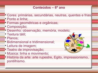Conteúdos – 6º ano

Cores: primárias, secundárias, neutras, quentes e frias;

Ponto e linha;

Formas geométricas e orgânicas;

Composição;

Desenho: observação, memória, modelo;

Textura tátil;

Planos;

Bidimensional e tridimensional;

Leitura de imagem;

Teatro de improvisação;

Música: linha e movimento;

História da arte: arte rupestre, Egito, impressionismo,
pontilhismo.
 