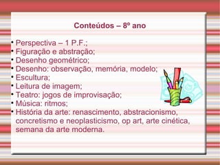 Conteúdos – 8º ano

Perspectiva – 1 P.F.;

Figuração e abstração;

Desenho geométrico;

Desenho: observação, memória, modelo;

Escultura;

Leitura de imagem;

Teatro: jogos de improvisação;

Música: ritmos;

História da arte: renascimento, abstracionismo,
concretismo e neoplasticismo, op art, arte cinética,
semana da arte moderna.
 