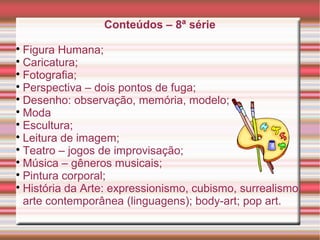 Conteúdos – 8ª série

Figura Humana;

Caricatura;

Fotografia;

Perspectiva – dois pontos de fuga;

Desenho: observação, memória, modelo;

Moda

Escultura;

Leitura de imagem;

Teatro – jogos de improvisação;

Música – gêneros musicais;

Pintura corporal;

História da Arte: expressionismo, cubismo, surrealismo,
arte contemporânea (linguagens); body-art; pop art.
 