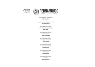 GOVERNADOR DE PERNAMBUCO
João Lyra Neto
SECRETÁRIO DE EDUCAÇÃO E ESPORTES
Ricardo Dantas
SECRETÁRIA EXECUTIVA DE
DESENVOLVIMENTO DA EDUCAÇÃO
Ana Selva
SECRETÁRIO EXECUTIVO DE
GESTÃO DA REDE
João Charamba
SECRETÁRIO EXECUTIVO DE
EDUCAÇÃO PROFISSIONAL
Paulo Dutra
SECRETÁRIA EXECUTIVA DE
PLANEJAMENTO E GESTÃO
Ângela Costa
SECRETÁRIA EXECUTIVA DE
COORDENAÇÃO
Camila Melo
SECRETÁRIA EXECUTIVA DE
ESPORTES
Ana Cavalcanti
 