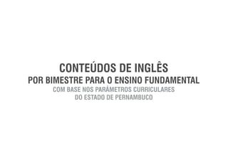 CONTEÚDOS DE INGLÊS
POR BIMESTRE PARA O ENSINO FUNDAMENTAL
COM BASE NOS PARÂMETROS CURRICULARES
DO ESTADO DE PERNAMBUCO
 