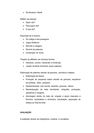  De literatura infantil.
Refletir nas leituras:
 Quem diz?
 Para quem diz?
 O que diz?
Descrição de si mesmo:
 Do colega e das paisagens;
 Jogos didáticos;
 Recorte e colagem;
 Dominó de palavras;
 Construção do nome.
Traçado do alfabeto nas diversas formas:
 Impressa, cursiva, maiúscula e minúscula;
 Junção de letras formando novas palavras.
Elaboração de palavras através de gravuras, carimbos e objetos:
 Elaboração de frases;
 Produção de pequenos textos através de gravuras, sequência
de cartazes, vídeo, passeios.
 Questionamento oral, escrito, desenho, gravuras, vídeos:
 Reestruturação de texto abordando: ortografia, pontuação,
sequência e margens;
 Abordagem dentro do texto de: singular e plural, masculino e
feminino, aumentativo e diminutivo, acentuação, separação de
silabas ao final da linha.
AVALIAÇÃO
A avaliação deverá ser diagnóstica, contínua e cumulativa.
 